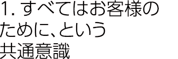 1.すべてはお客様のために、という共通意識