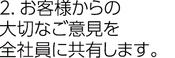 2.お客様からの大切なご意見を全社員に共有します。